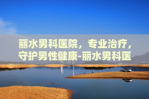 丽水男科医院，专业治疗，守护男性健康-丽水男科医院哪里好