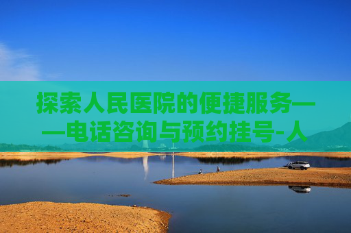 探索人民医院的便捷服务——电话咨询与预约挂号-人民医院电话咨询24小时