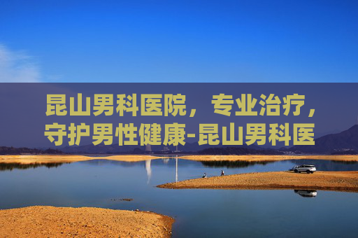 昆山男科医院，专业治疗，守护男性健康-昆山男科医院哪个好