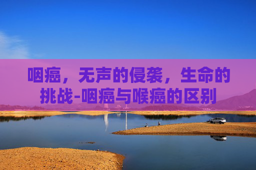 咽癌，无声的侵袭，生命的挑战-咽癌与喉癌的区别