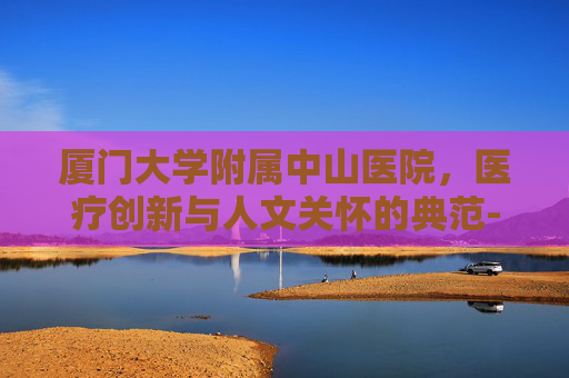 厦门大学附属中山医院，医疗创新与人文关怀的典范-厦门大学附属中山医院电话