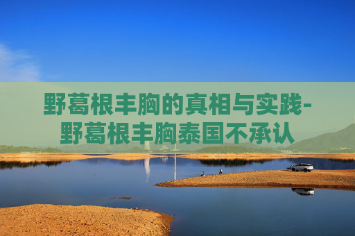 野葛根丰胸的真相与实践-野葛根丰胸泰国不承认