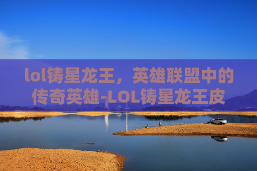 lol铸星龙王，英雄联盟中的传奇英雄-LOL铸星龙王皮肤