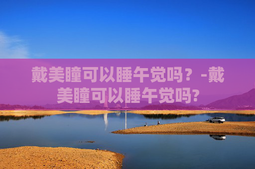 戴美瞳可以睡午觉吗？-戴美瞳可以睡午觉吗?