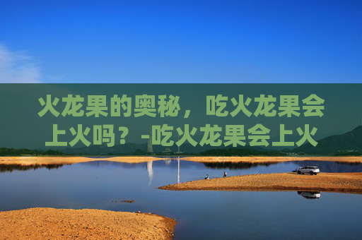 火龙果的奥秘，吃火龙果会上火吗？-吃火龙果会上火吗还是去火