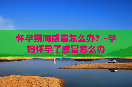 怀孕期间感冒怎么办？-孕妇怀孕了感冒怎么办