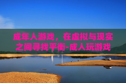 成年人游戏，在虚拟与现实之间寻找平衡-成人玩游戏成瘾怎么治疗