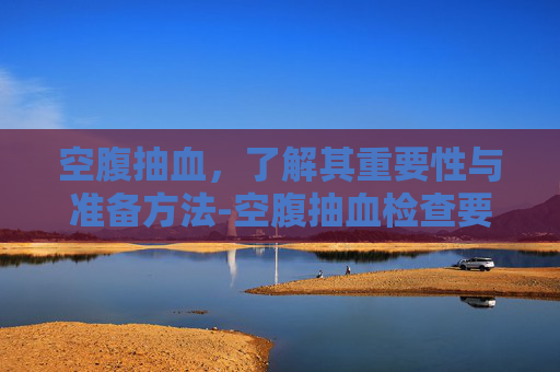 空腹抽血，了解其重要性与准备方法-空腹抽血检查要禁食几个小时