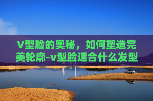 V型脸的奥秘，如何塑造完美轮廓-v型脸适合什么发型