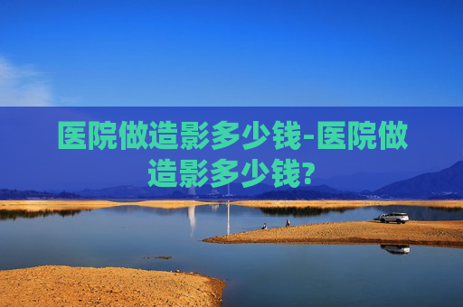 医院做造影多少钱-医院做造影多少钱?