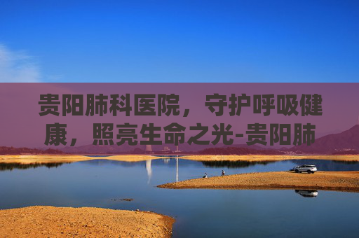 贵阳肺科医院，守护呼吸健康，照亮生命之光-贵阳肺科医院地址在哪里