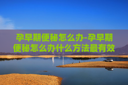 孕早期便秘怎么办-孕早期便秘怎么办什么方法最有效缓解