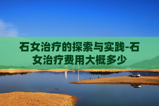 石女治疗的探索与实践-石女治疗费用大概多少