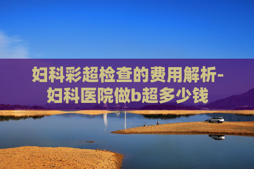 妇科彩超检查的费用解析-妇科医院做b超多少钱