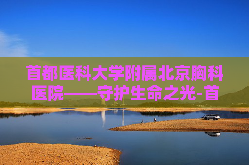 首都医科大学附属北京胸科医院——守护生命之光-首都医科大学附属北京胸科医院官网