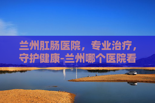 兰州肛肠医院，专业治疗，守护健康-兰州哪个医院看肛门最好