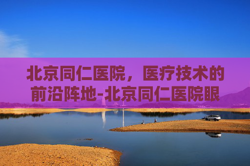 北京同仁医院，医疗技术的前沿阵地-北京同仁医院眼科专家