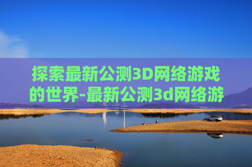 探索最新公测3D网络游戏的世界-最新公测3d网络游戏排行榜