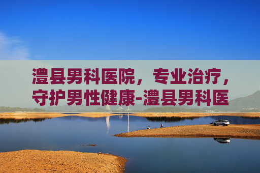 澧县男科医院，专业治疗，守护男性健康-澧县男科医院是正规医院吗