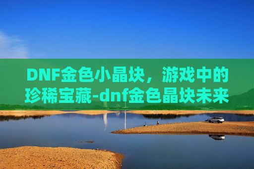 DNF金色小晶块，游戏中的珍稀宝藏-dnf金色晶块未来走向