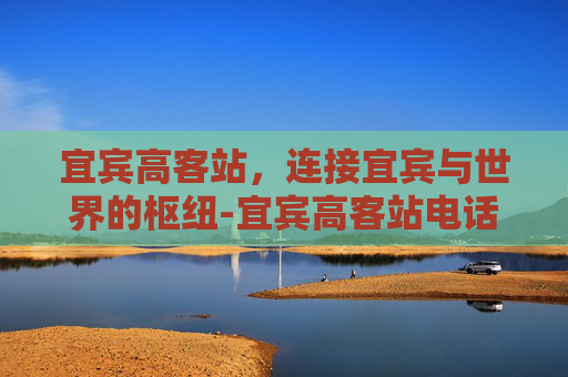 宜宾高客站，连接宜宾与世界的枢纽-宜宾高客站电话号码