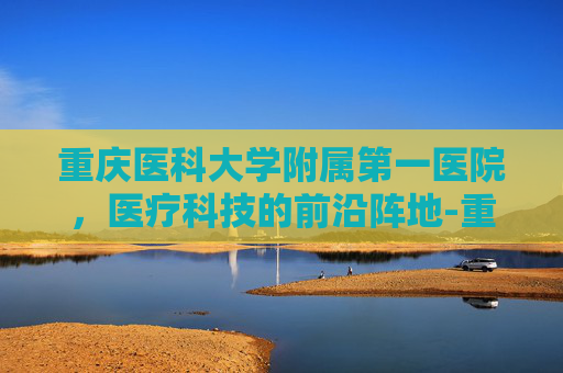 重庆医科大学附属第一医院，医疗科技的前沿阵地-重庆医科大学附属第一医院袁家岗院区