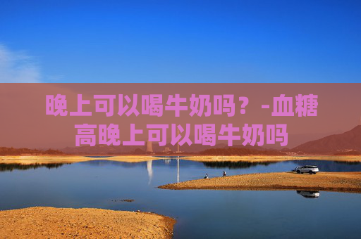 晚上可以喝牛奶吗？-血糖高晚上可以喝牛奶吗