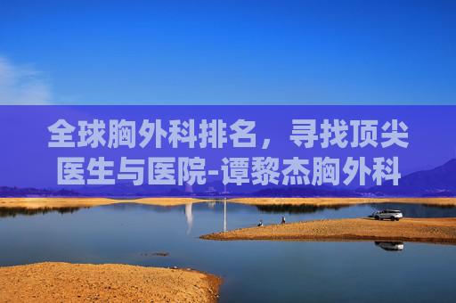 全球胸外科排名，寻找顶尖医生与医院-谭黎杰胸外科排名