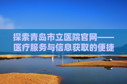 探索青岛市立医院官网——医疗服务与信息获取的便捷平台-青岛市立医院官网公众号