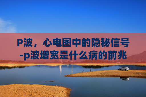 P波，心电图中的隐秘信号-p波增宽是什么病的前兆