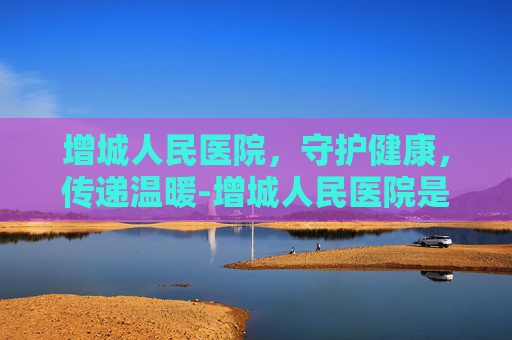 增城人民医院，守护健康，传递温暖-增城人民医院是三甲医院吗