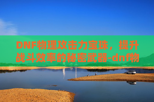 DNF物理攻击力宝珠，提升战斗效率的秘密武器-dnf物理攻击力的宝珠