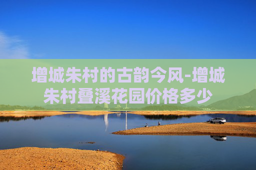 增城朱村的古韵今风-增城朱村叠溪花园价格多少