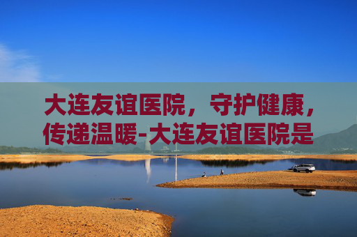 大连友谊医院，守护健康，传递温暖-大连友谊医院是三甲医院吗