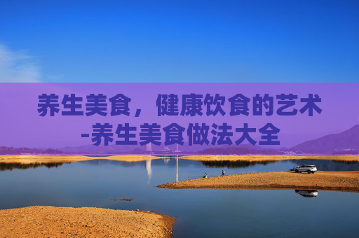养生美食，健康饮食的艺术-养生美食做法大全