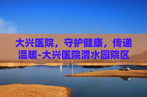 大兴医院，守护健康，传递温暖-大兴医院渭水园院区