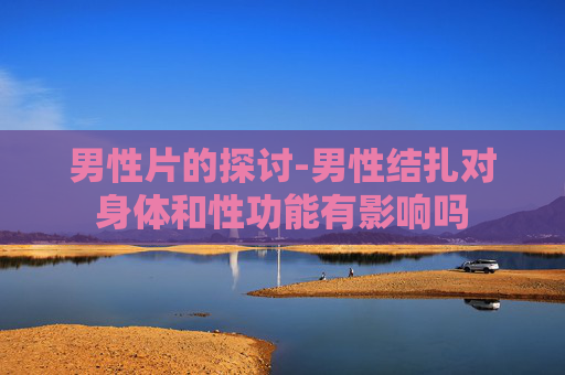 男性片的探讨-男性结扎对身体和性功能有影响吗