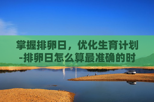 掌握排卵日，优化生育计划-排卵日怎么算最准确的时间表
