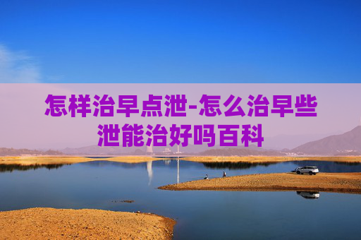 怎样治早点泄-怎么治早些泄能治好吗百科