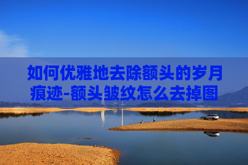 如何优雅地去除额头的岁月痕迹-额头皱纹怎么去掉图片