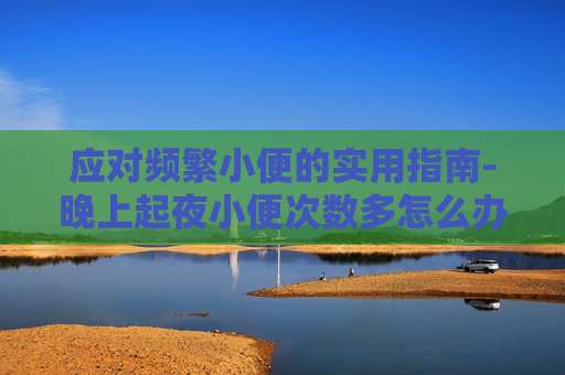 应对频繁小便的实用指南-晚上起夜小便次数多怎么办