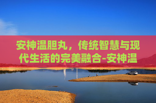 安神温胆丸，传统智慧与现代生活的完美融合-安神温胆丸的组成配方