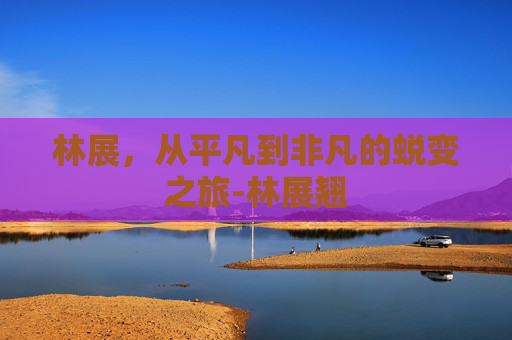 林展，从平凡到非凡的蜕变之旅-林展翘