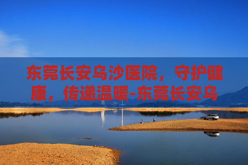 东莞长安乌沙医院，守护健康，传递温暖-东莞长安乌沙医院是公立医院还是私立医院
