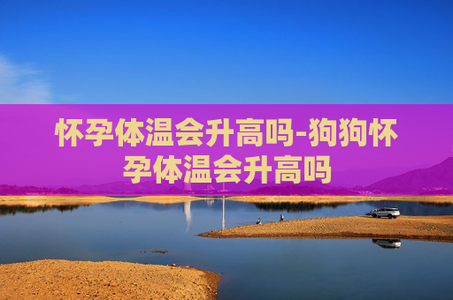 怀孕体温会升高吗-狗狗怀孕体温会升高吗