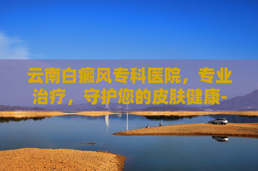 云南白癜风专科医院，专业治疗，守护您的皮肤健康-云南白癜风专科医院在哪里
