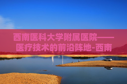 西南医科大学附属医院——医疗技术的前沿阵地-西南医科大学附属医院忠山院区