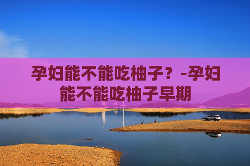 孕妇能不能吃柚子？-孕妇能不能吃柚子早期