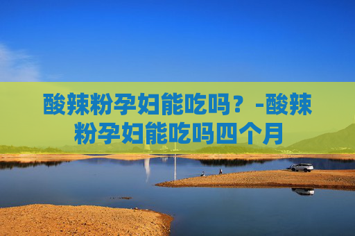 酸辣粉孕妇能吃吗？-酸辣粉孕妇能吃吗四个月