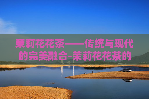 茉莉花花茶——传统与现代的完美融合-茉莉花花茶的功效和作用是什么